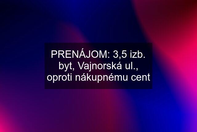 PRENÁJOM: 3,5 izb. byt, Vajnorská ul., oproti nákupnému cent