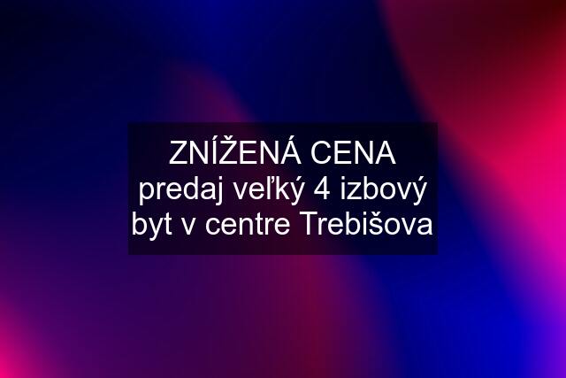 ZNÍŽENÁ CENA predaj veľký 4 izbový byt v centre Trebišova