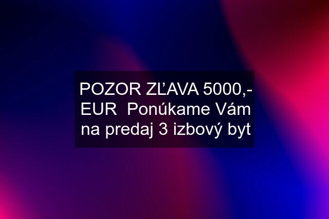 POZOR ZĽAVA 5000,- EUR  Ponúkame Vám na predaj 3 izbový byt