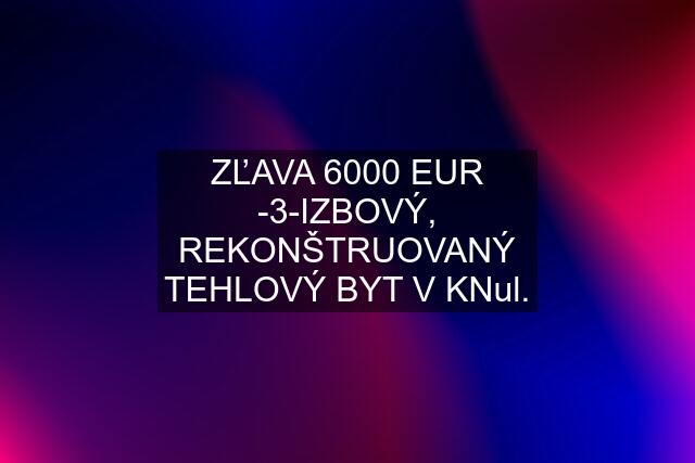 ZĽAVA 6000 EUR -3-IZBOVÝ, REKONŠTRUOVANÝ TEHLOVÝ BYT V KNul.