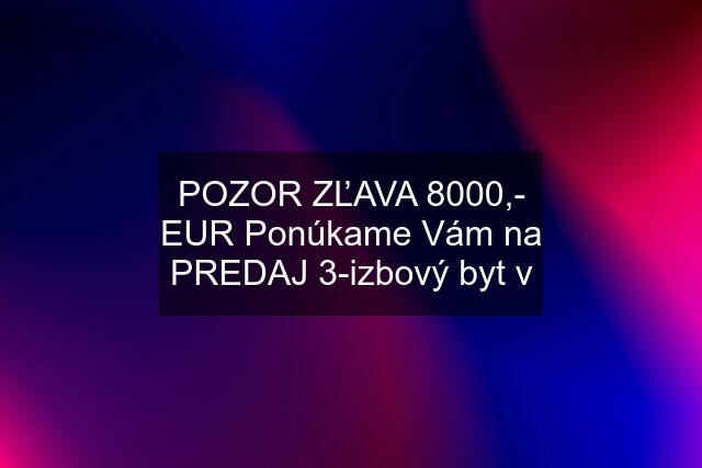 POZOR ZĽAVA 8000,- EUR Ponúkame Vám na PREDAJ 3-izbový byt v