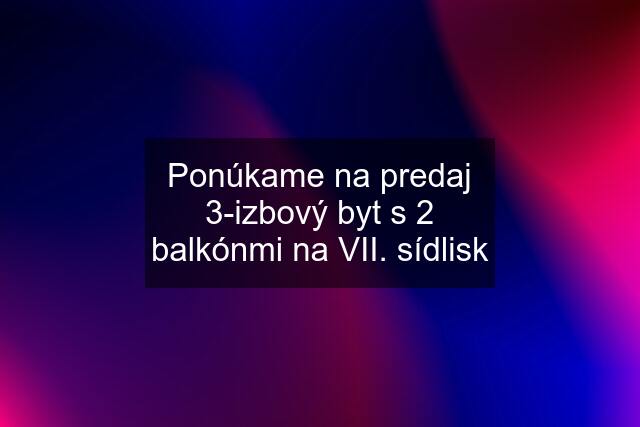 Ponúkame na predaj 3-izbový byt s 2 balkónmi na VII. sídlisk