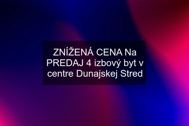 ZNÍŽENÁ CENA Na PREDAJ 4 izbový byt v centre Dunajskej Stred