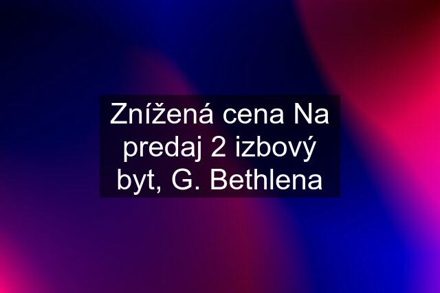 Znížená cena Na predaj 2 izbový byt, G. Bethlena