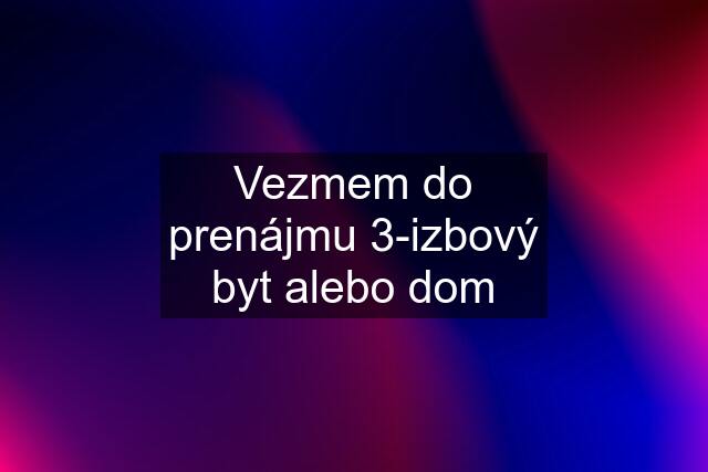 Vezmem do prenájmu 3-izbový byt alebo dom