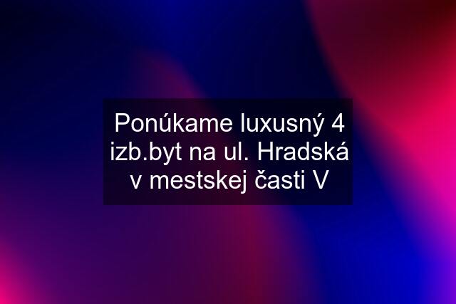 Ponúkame luxusný 4 izb.byt na ul. Hradská v mestskej časti V