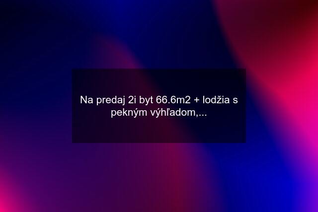 Na predaj 2i byt 66.6m2 + lodžia s pekným výhľadom,...