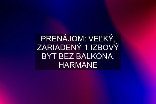 PRENÁJOM: VEĽKÝ, ZARIADENÝ 1 IZBOVÝ BYT BEZ BALKÓNA, HARMANE