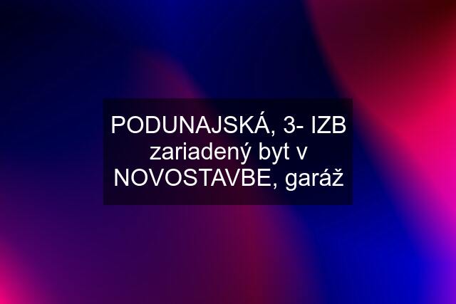 PODUNAJSKÁ, 3- IZB zariadený byt v NOVOSTAVBE, garáž