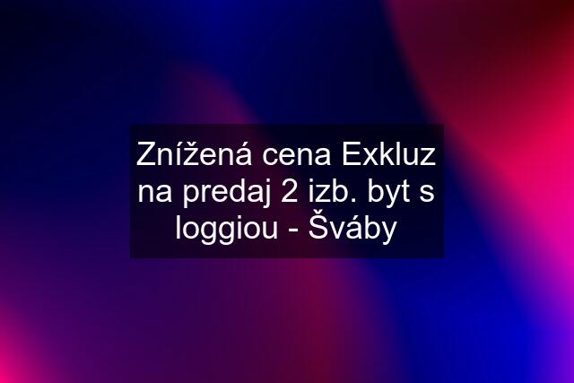 Znížená cena Exkluz na predaj 2 izb. byt s loggiou - Šváby