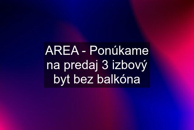 AREA - Ponúkame na predaj 3 izbový byt bez balkóna