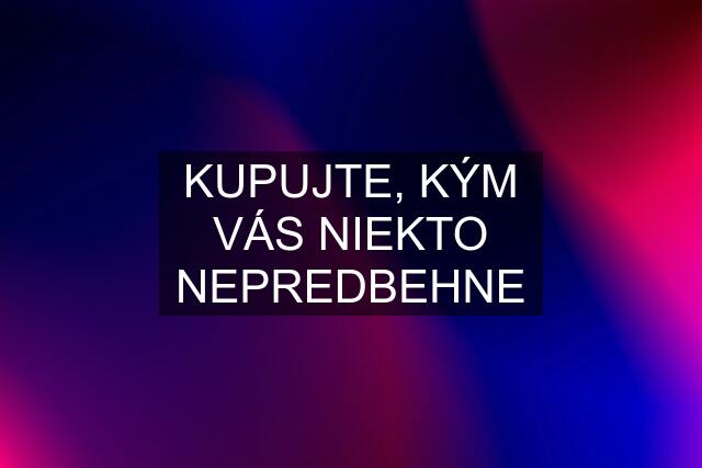 KUPUJTE, KÝM VÁS NIEKTO NEPREDBEHNE