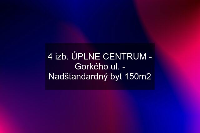 4 izb. ÚPLNE CENTRUM - Gorkého ul. - Nadštandardný byt 150m2