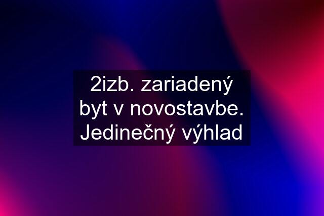 2izb. zariadený byt v novostavbe. Jedinečný výhlad