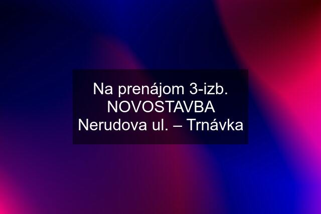 Na prenájom 3-izb. NOVOSTAVBA Nerudova ul. – Trnávka