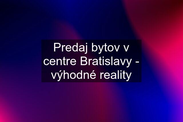 Predaj bytov v centre Bratislavy - výhodné reality
