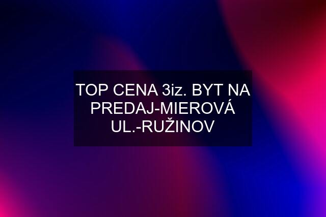 TOP CENA 3iz. BYT NA PREDAJ-MIEROVÁ UL.-RUŽINOV