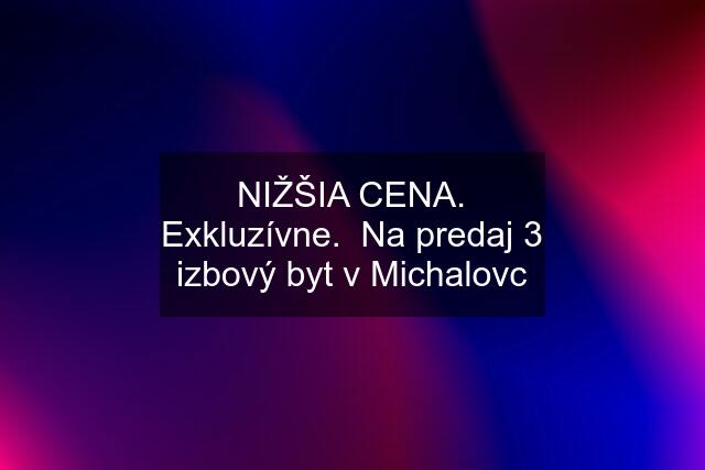 NIŽŠIA CENA. Exkluzívne.  Na predaj 3 izbový byt v Michalovc