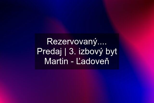 Rezervovaný.... Predaj | 3. izbový byt Martin - Ľadoveň