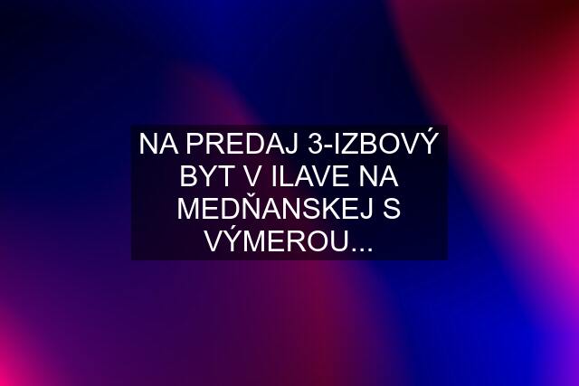 NA PREDAJ 3-IZBOVÝ BYT V ILAVE NA MEDŇANSKEJ S VÝMEROU...