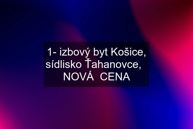 1- izbový byt Košice, sídlisko Ťahanovce,   NOVÁ  CENA