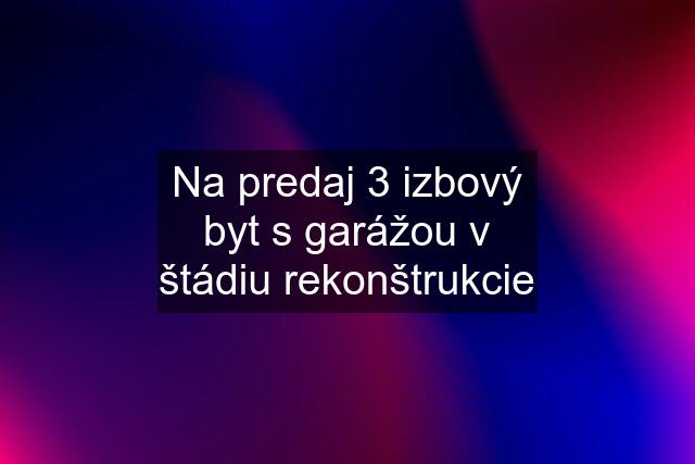 Na predaj 3 izbový byt s garážou v štádiu rekonštrukcie