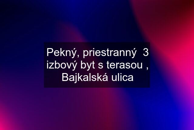 Pekný, priestranný  3 izbový byt s terasou , Bajkalská ulica