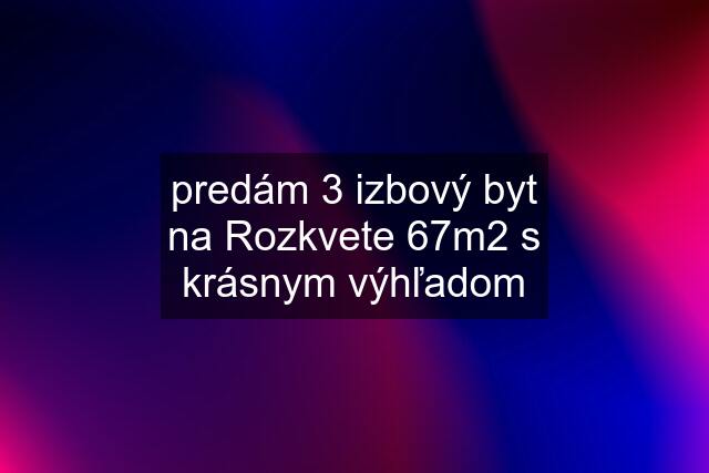 predám 3 izbový byt na Rozkvete 67m2 s krásnym výhľadom