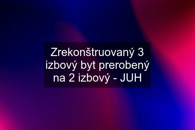 Zrekonštruovaný 3 izbový byt prerobený na 2 izbový - JUH