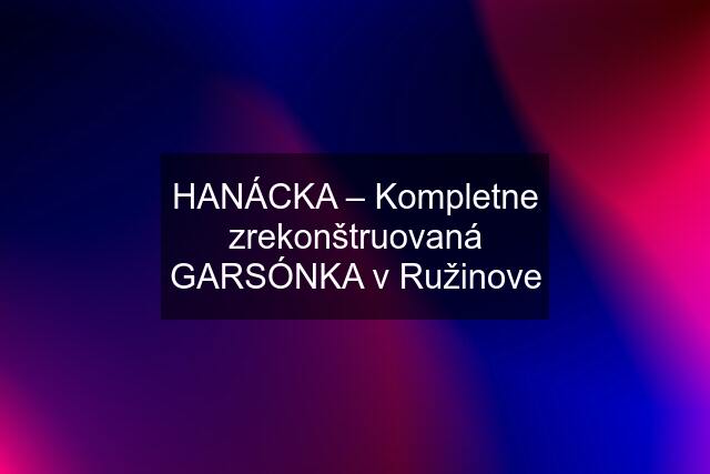 HANÁCKA – Kompletne zrekonštruovaná GARSÓNKA v Ružinove