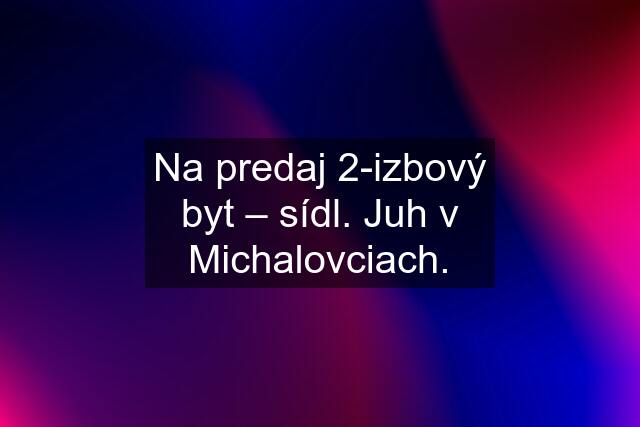 Na predaj 2-izbový byt – sídl. Juh v Michalovciach.