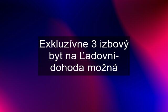 Exkluzívne 3 izbový byt na Ľadovni- dohoda možná