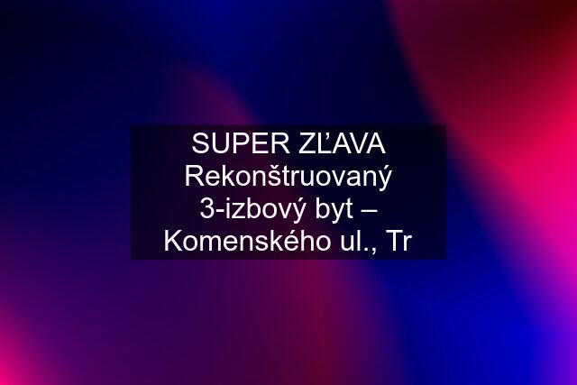 SUPER ZĽAVA Rekonštruovaný 3-izbový byt – Komenského ul., Tr