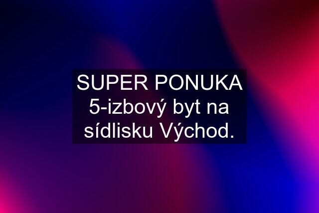 SUPER PONUKA 5-izbový byt na sídlisku Východ.