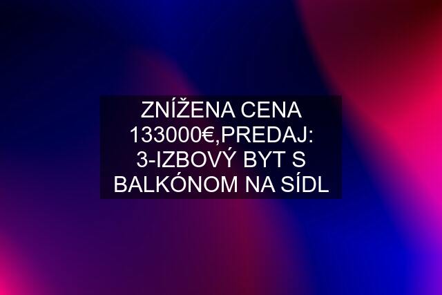 ZNÍŽENA CENA 133000€,PREDAJ: 3-IZBOVÝ BYT S BALKÓNOM NA SÍDL