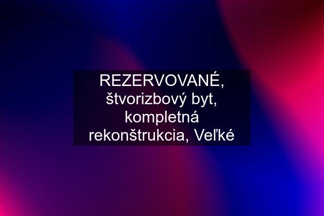 REZERVOVANÉ, štvorizbový byt, kompletná rekonštrukcia, Veľké