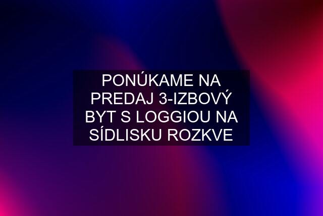 PONÚKAME NA PREDAJ 3-IZBOVÝ BYT S LOGGIOU NA SÍDLISKU ROZKVE