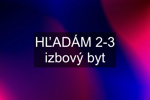 HĽADÁM 2-3 izbový byt