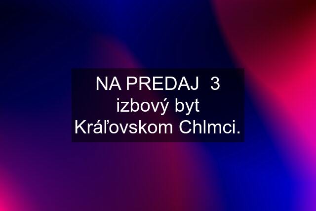 NA PREDAJ  3 izbový byt Kráľovskom Chlmci.