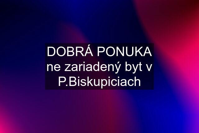 DOBRÁ PONUKA ne zariadený byt v P.Biskupiciach