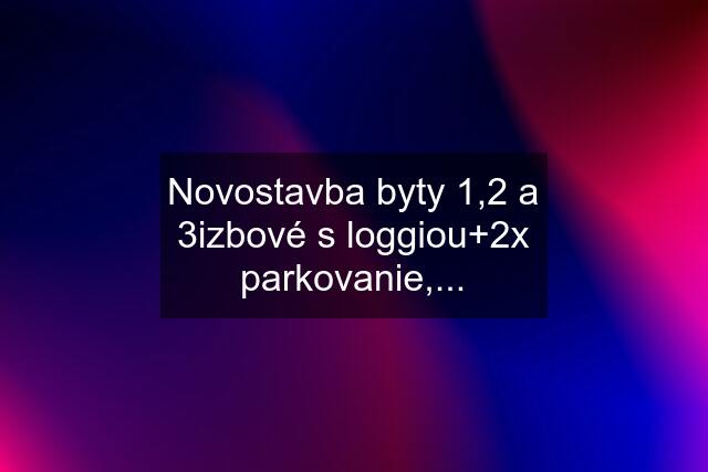 Novostavba byty 1,2 a 3izbové s loggiou+2x parkovanie,...