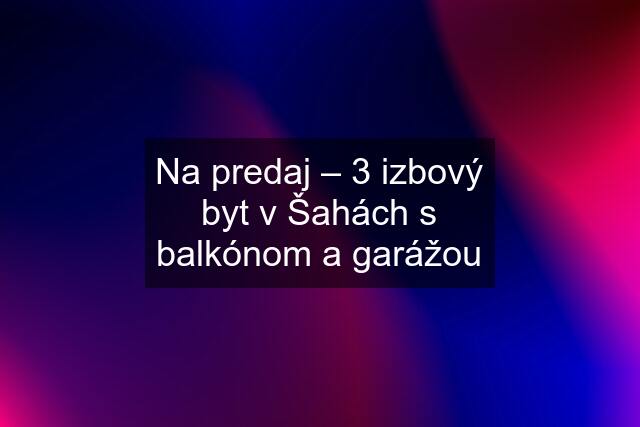 Na predaj – 3 izbový byt v Šahách s balkónom a garážou