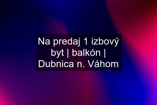 Na predaj 1 izbový byt | balkón | Dubnica n. Váhom