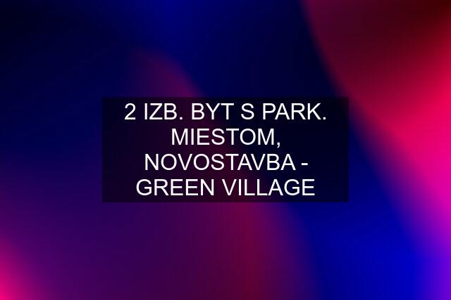 2 IZB. BYT S PARK. MIESTOM, NOVOSTAVBA - GREEN VILLAGE