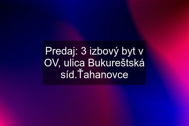 Predaj: 3 izbový byt v OV, ulica Bukureštská síd.Ťahanovce