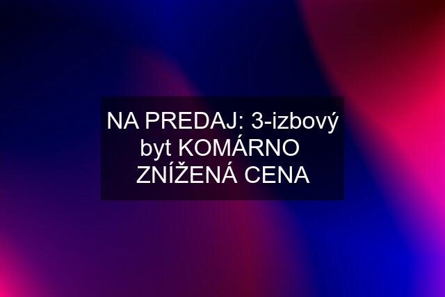 NA PREDAJ: 3-izbový byt KOMÁRNO  ZNÍŽENÁ CENA