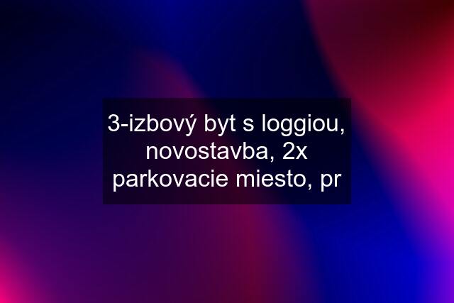 3-izbový byt s loggiou, novostavba, 2x parkovacie miesto, pr