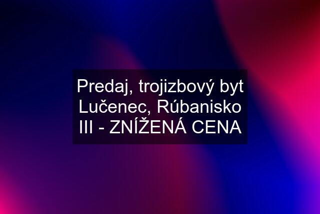 Predaj, trojizbový byt Lučenec, Rúbanisko III - ZNÍŽENÁ CENA