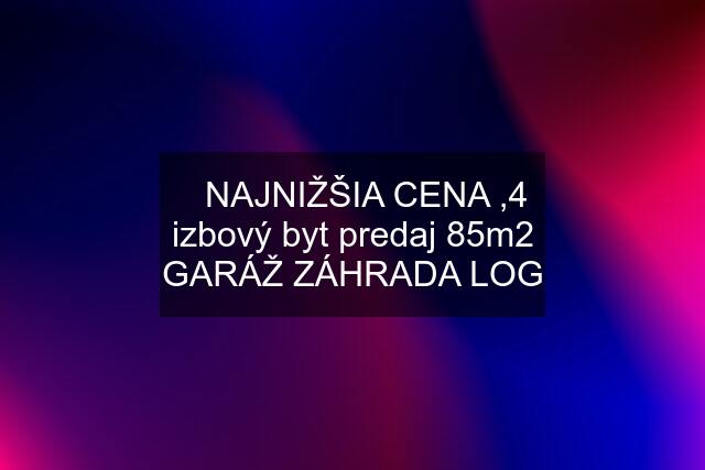 ☑️NAJNIŽŠIA CENA ,4 izbový byt predaj 85m2 GARÁŽ ZÁHRADA LOG