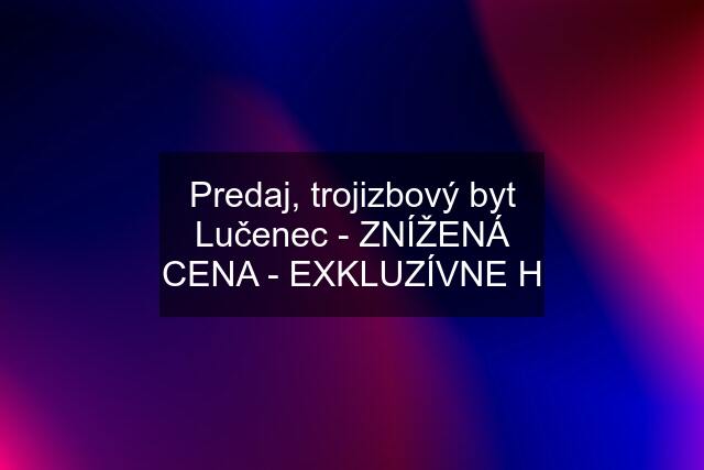 Predaj, trojizbový byt Lučenec - ZNÍŽENÁ CENA - EXKLUZÍVNE H